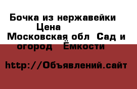 Бочка из нержавейки › Цена ­ 4 500 - Московская обл. Сад и огород » Ёмкости   